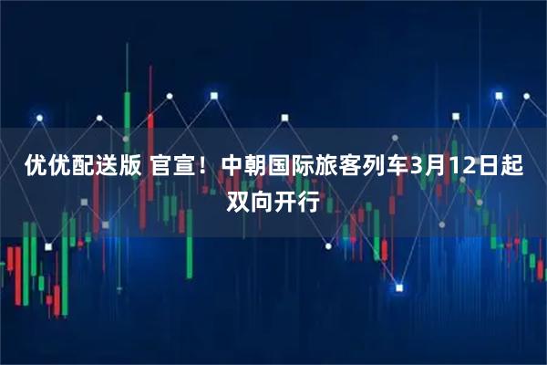 优优配送版 官宣！中朝国际旅客列车3月12日起双向开行
