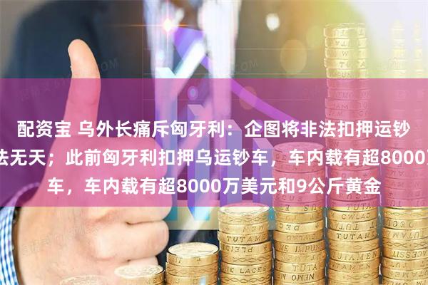 配资宝 乌外长痛斥匈牙利：企图将非法扣押运钞车合法化，简直无法无天；此前匈牙利扣押乌运钞车，车内载有超8000万美元和9公斤黄金