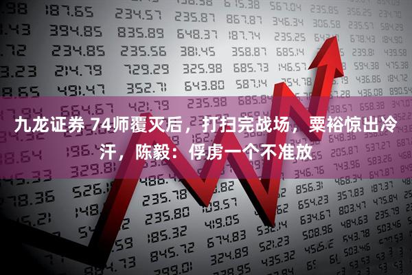 九龙证券 74师覆灭后，打扫完战场，粟裕惊出冷汗，陈毅：俘虏一个不准放