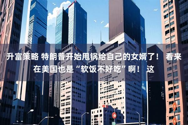 升富策略 特朗普开始甩锅给自己的女婿了！ 看来在美国也是“软饭不好吃”啊！ 这
