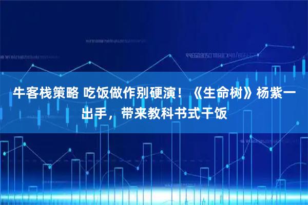 牛客栈策略 吃饭做作别硬演！《生命树》杨紫一出手，带来教科书式干饭