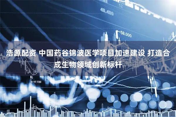 浩源配资 中国药谷锦波医学项目加速建设 打造合成生物领域创新标杆