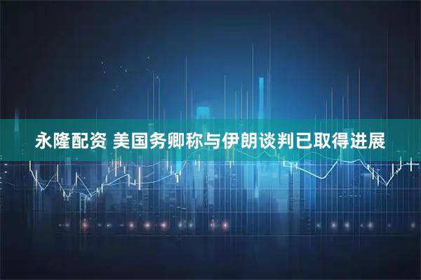 永隆配资 美国务卿称与伊朗谈判已取得进展