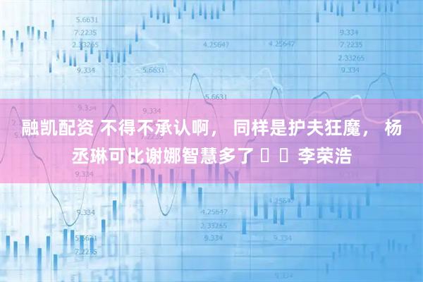 融凯配资 不得不承认啊， 同样是护夫狂魔， 杨丞琳可比谢娜智慧多了 ​​李荣浩