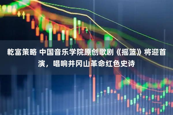 乾富策略 中国音乐学院原创歌剧《摇篮》将迎首演，唱响井冈山革命红色史诗
