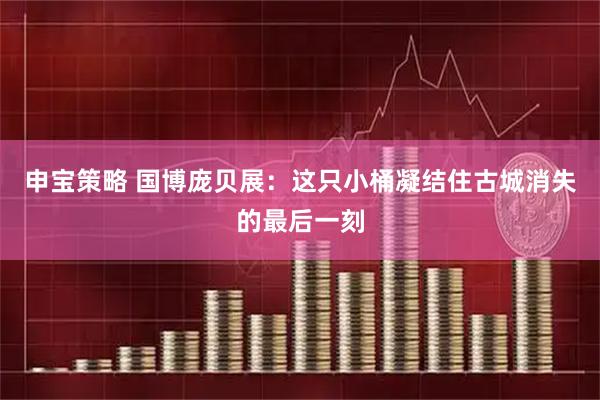 申宝策略 国博庞贝展：这只小桶凝结住古城消失的最后一刻