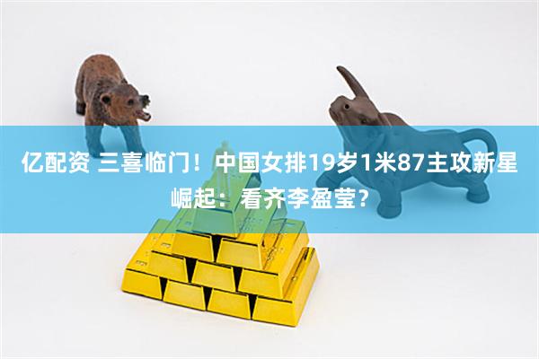 亿配资 三喜临门！中国女排19岁1米87主攻新星崛起：看齐李盈莹？