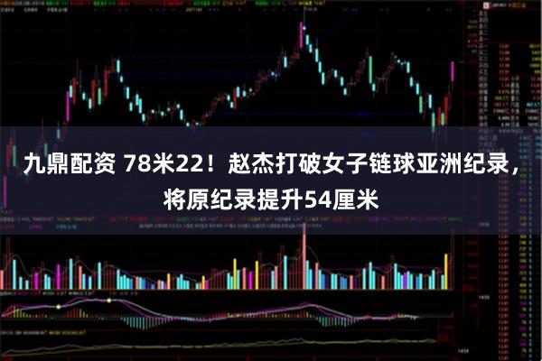 九鼎配资 78米22！赵杰打破女子链球亚洲纪录，将原纪录提升54厘米