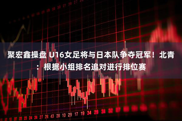 聚宏鑫操盘 U16女足将与日本队争夺冠军!北青:根据小组排名追对进行排位赛