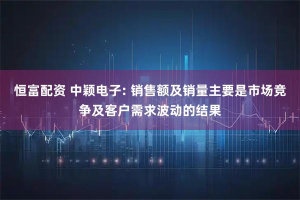恒富配资 中颖电子: 销售额及销量主要是市场竞争及客户需求波动的结果