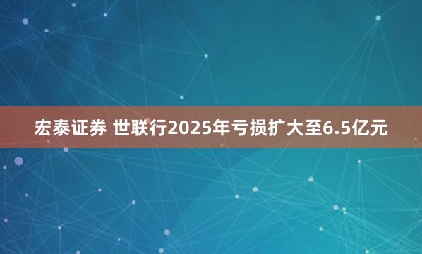 宏泰证券 世联行2025年亏损扩大至6.5亿元