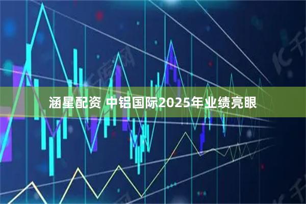 涵星配资 中铝国际2025年业绩亮眼