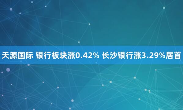 天源国际 银行板块涨0.42% 长沙银行涨3.29%居首