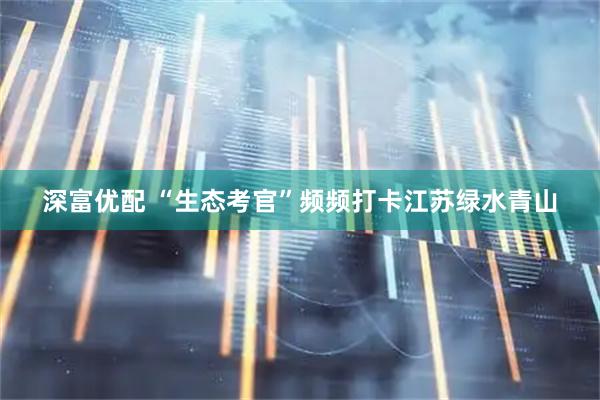 深富优配 “生态考官”频频打卡江苏绿水青山