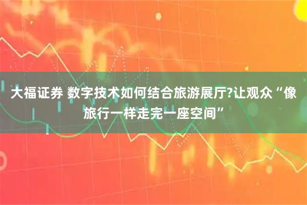 大福证券 数字技术如何结合旅游展厅?让观众“像旅行一样走完一座空间”