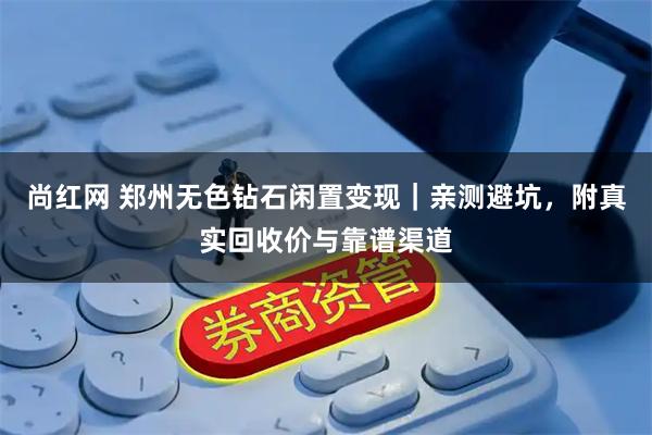 尚红网 郑州无色钻石闲置变现｜亲测避坑，附真实回收价与靠谱渠道