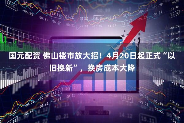国元配资 佛山楼市放大招！4月20日起正式“以旧换新”，换房成本大降