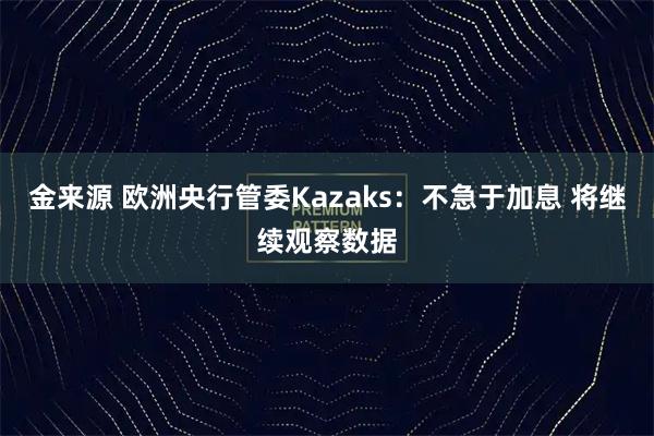 金来源 欧洲央行管委Kazaks：不急于加息 将继续观察数据