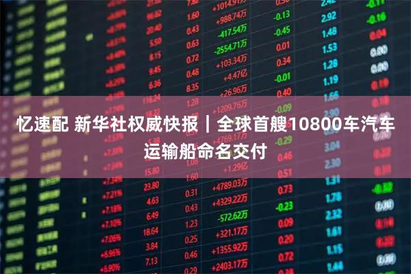 忆速配 新华社权威快报｜全球首艘10800车汽车运输船命名交付