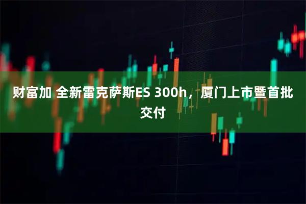 财富加 全新雷克萨斯ES 300h，厦门上市暨首批交付
