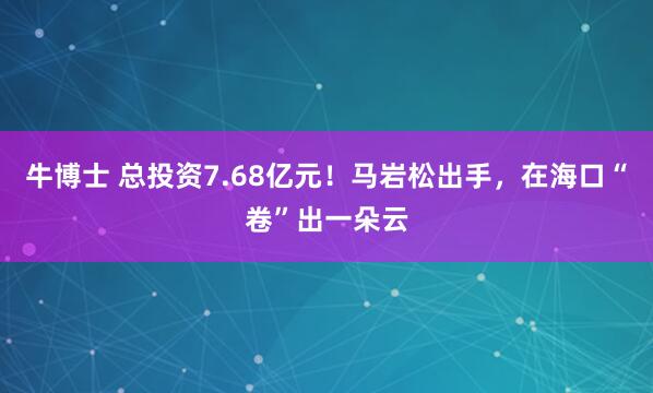 牛博士 总投资7.68亿元！马岩松出手，在海口“卷”出一朵云