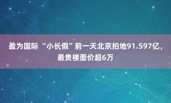 盈为国际 “小长假”前一天北京拍地91.597亿,最贵楼面价超6万