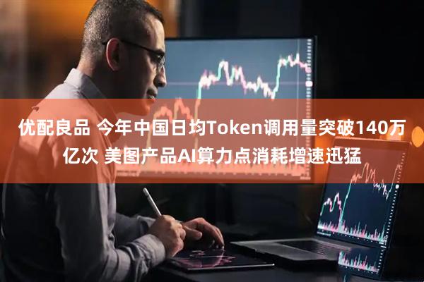 优配良品 今年中国日均Token调用量突破140万亿次 美图产品AI算力点消耗增速迅猛