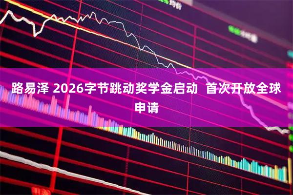 路易泽 2026字节跳动奖学金启动  首次开放全球申请