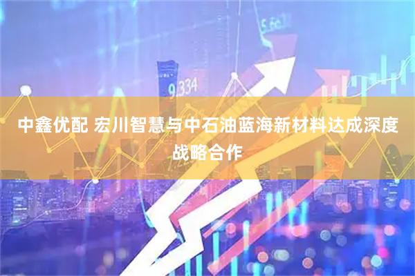 中鑫优配 宏川智慧与中石油蓝海新材料达成深度战略合作