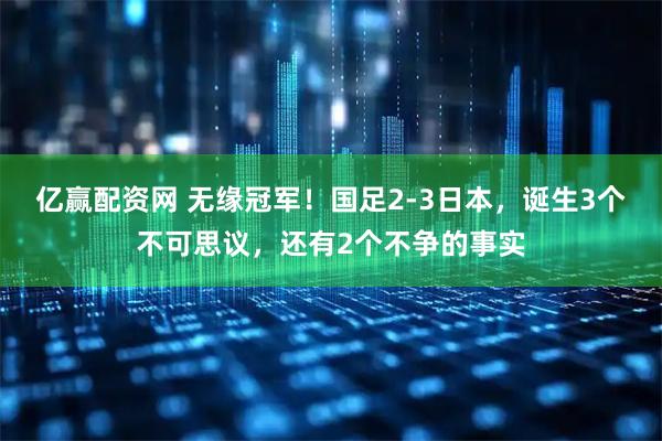 亿赢配资网 无缘冠军！国足2-3日本，诞生3个不可思议，还有2个不争的事实