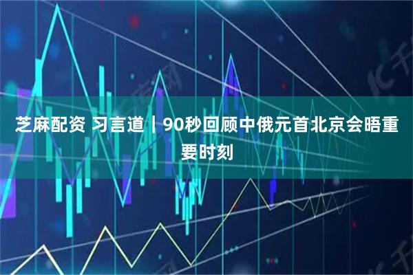 芝麻配资 习言道｜90秒回顾中俄元首北京会晤重要时刻
