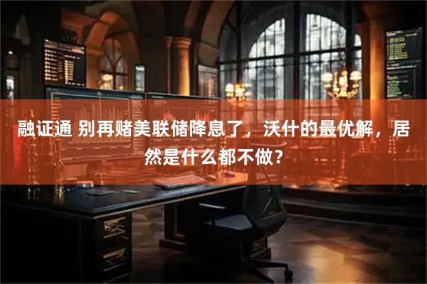 融证通 别再赌美联储降息了，沃什的最优解，居然是什么都不做？
