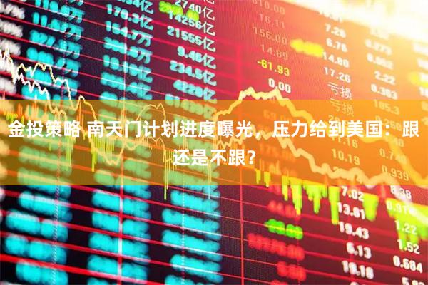 金投策略 南天门计划进度曝光，压力给到美国：跟还是不跟？