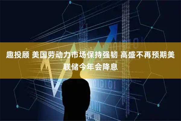 趣投顾 美国劳动力市场保持强韧 高盛不再预期美联储今年会降息