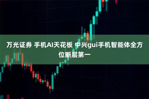 万光证券 手机AI天花板 中兴gui手机智能体全方位断层第一