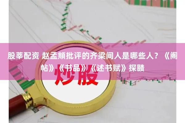 股莘配资 赵孟頫批评的齐梁间人是哪些人？《阁帖》《书品》《述书赋》探赜