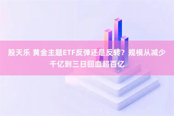 股天乐 黄金主题ETF反弹还是反转？规模从减少千亿到三日回血超百亿