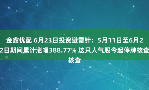 金鑫优配 6月23日投资避雷针：5月11日至6月22日期间累计涨幅388.77% 这只人气股今起停牌核查