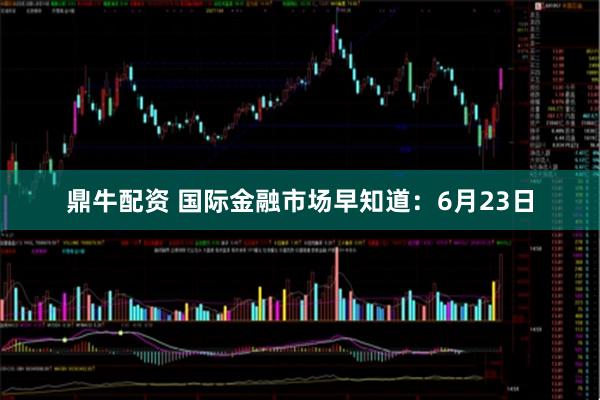 鼎牛配资 国际金融市场早知道：6月23日