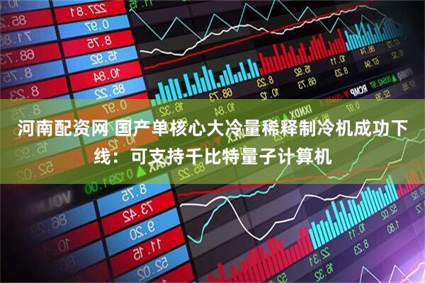 河南配资网 国产单核心大冷量稀释制冷机成功下线：可支持千比特量子计算机