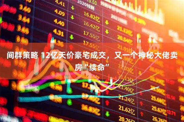 间群策略 12亿天价豪宅成交，又一个神秘大佬卖房“续命”