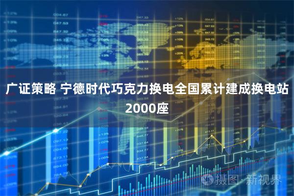 广证策略 宁德时代巧克力换电全国累计建成换电站2000座