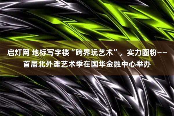 启灯网 地标写字楼“跨界玩艺术”，实力圈粉——首届北外滩艺术季在国华金融中心举办
