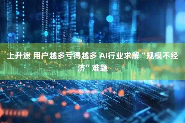 上升浪 用户越多亏得越多 AI行业求解“规模不经济”难题