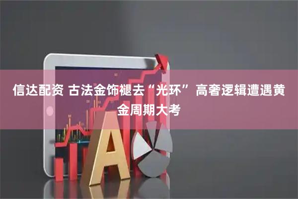 信达配资 古法金饰褪去“光环” 高奢逻辑遭遇黄金周期大考