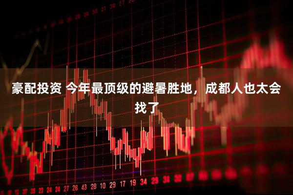 豪配投资 今年最顶级的避暑胜地，成都人也太会找了