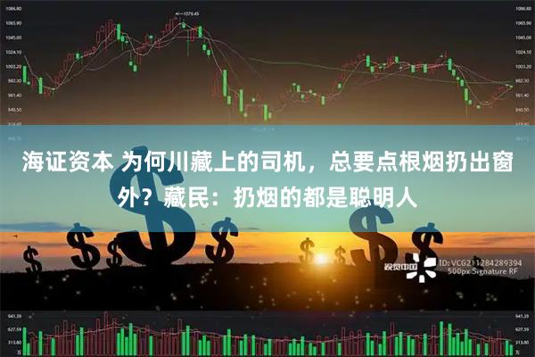 海证资本 为何川藏上的司机，总要点根烟扔出窗外？藏民：扔烟的都是聪明人