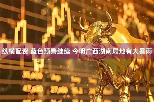 纵横配资 蓝色预警继续 今明广西湖南局地有大暴雨